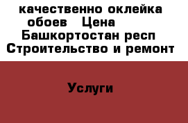 качественно оклейка обоев › Цена ­ 100 - Башкортостан респ. Строительство и ремонт » Услуги   